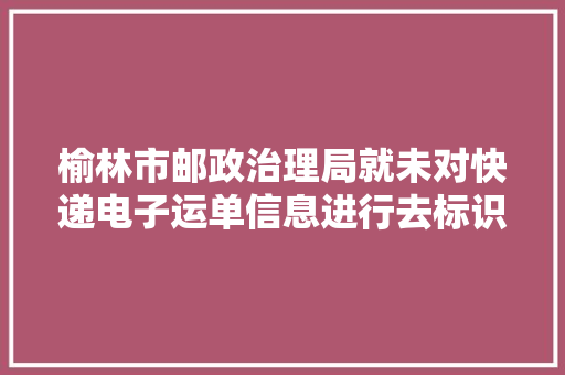 榆林市邮政治理局就未对快递电子运单信息进行去标识化处理责令靖边县驰美商贸有限公司改正