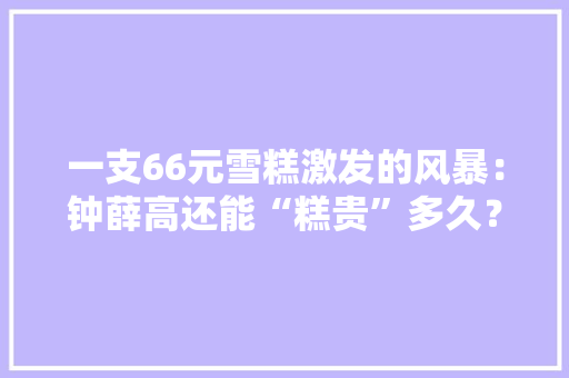 一支66元雪糕激发的风暴：钟薛高还能“糕贵”多久？
