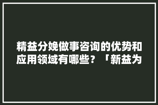 精益分娩做事咨询的优势和应用领域有哪些？「新益为」