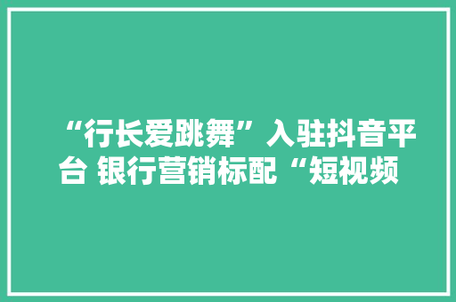 “行长爱跳舞”入驻抖音平台 银行营销标配“短视频+直播”