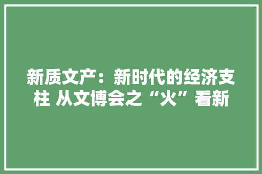 新质文产：新时代的经济支柱 从文博会之“火”看新阶段文化家当成长走向