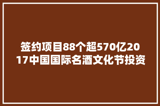 签约项目88个超570亿2017中国国际名酒文化节投资促进活动传战报