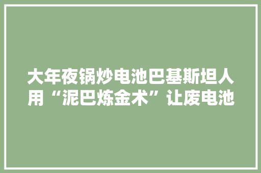 大年夜锅炒电池巴基斯坦人用“泥巴炼金术”让废电池复生？