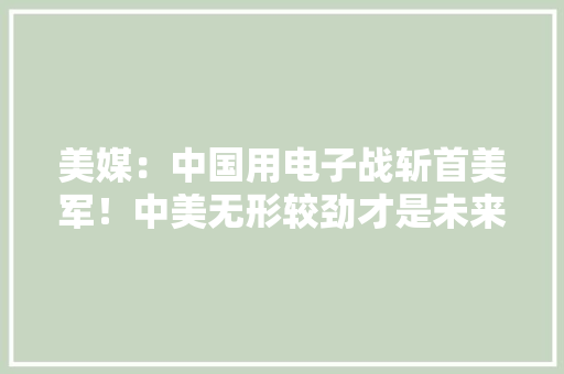 美媒：中国用电子战斩首美军！中美无形较劲才是未来制胜关键