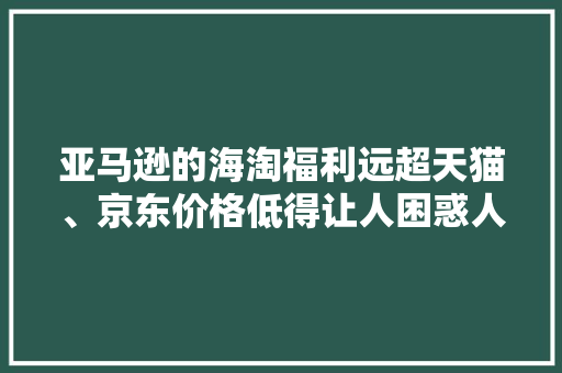 亚马逊的海淘福利远超天猫、京东价格低得让人困惑人生
