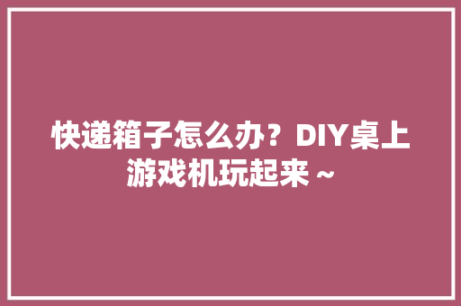 快递箱子怎么办？DIY桌上游戏机玩起来～