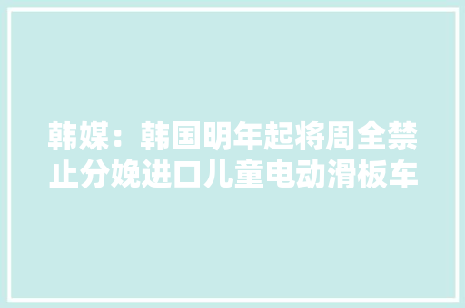 韩媒：韩国明年起将周全禁止分娩进口儿童电动滑板车