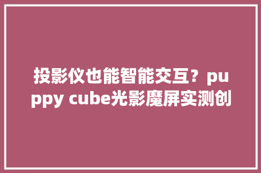 投影仪也能智能交互？puppy cube光影魔屏实测创造有趣弄法
