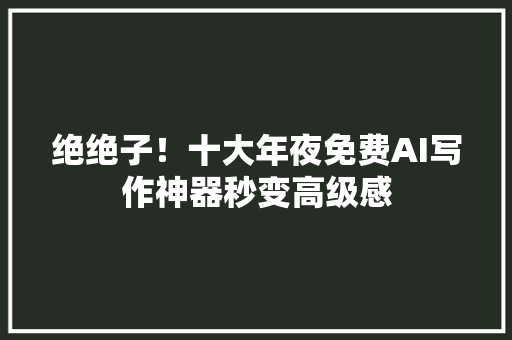 绝绝子！十大年夜免费AI写作神器秒变高级感