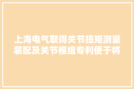 上海电气取得关节扭矩测量装配及关节模组专利便于将旗子暗记采集电路板安装在扭矩盘并植入到关节中