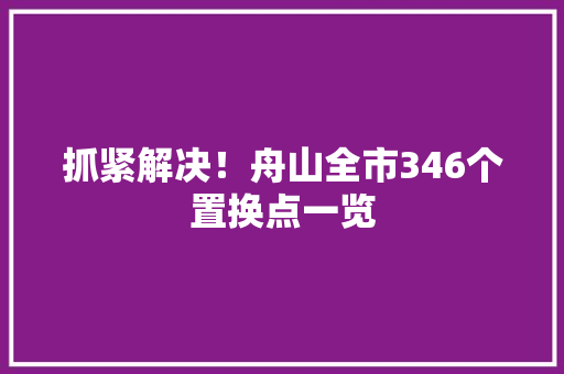 抓紧解决！舟山全市346个置换点一览