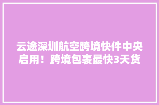 云途深圳航空跨境快件中央启用！跨境包裹最快3天货达全球