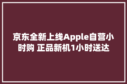 京东全新上线Apple自营小时购 正品新机1小时送达