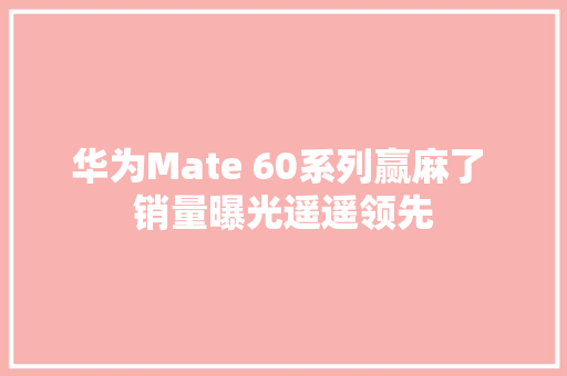 华为Mate 60系列赢麻了 销量曝光遥遥领先