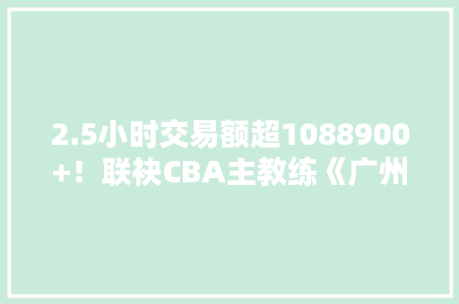 2.5小时交易额超1088900+！联袂CBA主教练《广州好嘢》直播助农卖好嘢