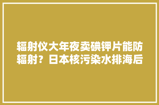 辐射仪大年夜卖碘钾片能防辐射？日本核污染水排海后留心这些谣言