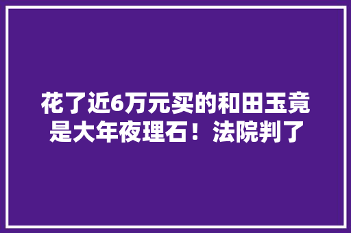 花了近6万元买的和田玉竟是大年夜理石！法院判了