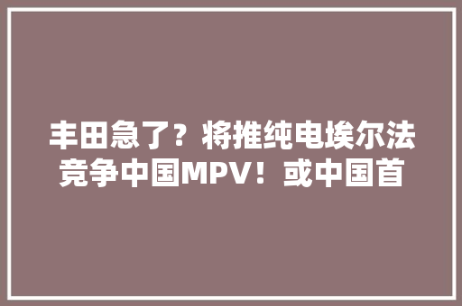 丰田急了？将推纯电埃尔法竞争中国MPV！或中国首发