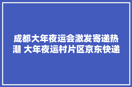 成都大年夜运会激发寄递热潮 大年夜运村片区京东快递单量暴涨10倍