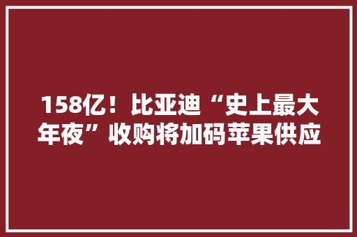 158亿！比亚迪“史上最大年夜”收购将加码苹果供应链？