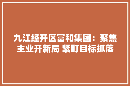 九江经开区富和集团：聚焦主业开新局 紧盯目标抓落实