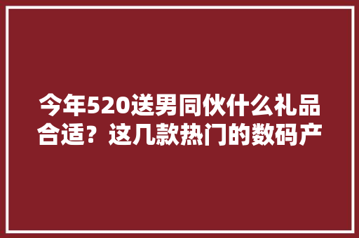 今年520送男同伙什么礼品合适？这几款热门的数码产品值得推荐