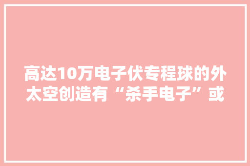 高达10万电子伏专程球的外太空创造有“杀手电子”或遍布宇宙