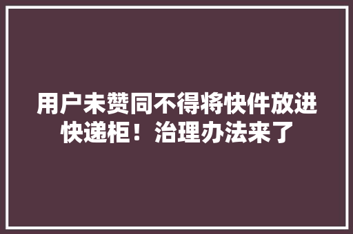 用户未赞同不得将快件放进快递柜！治理办法来了