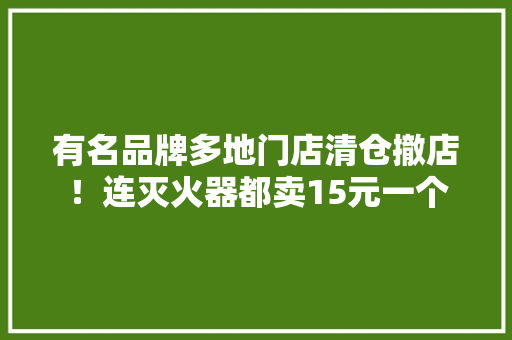 有名品牌多地门店清仓撤店！连灭火器都卖15元一个