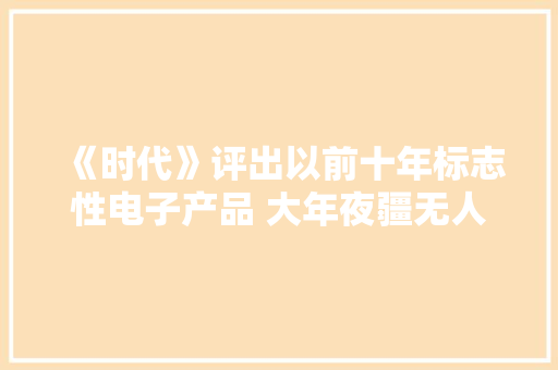 《时代》评出以前十年标志性电子产品 大年夜疆无人机上榜