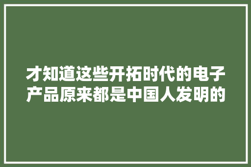 才知道这些开拓时代的电子产品原来都是中国人发明的！