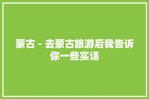 蒙古 - 去蒙古旅游后我告诉你一些实话