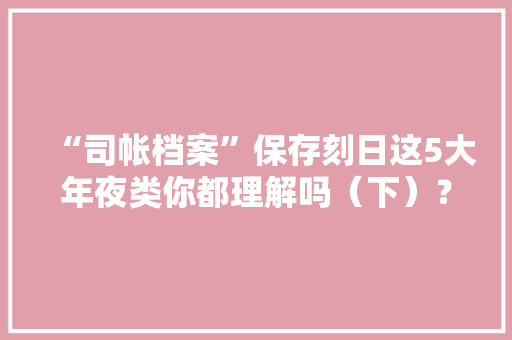 “司帐档案”保存刻日这5大年夜类你都理解吗（下）？