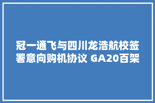 冠一通飞与四川龙浩航校签署意向购机协议 GA20百架飞机订单落定