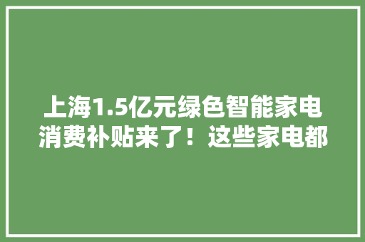 上海1.5亿元绿色智能家电消费补贴来了！这些家电都能买