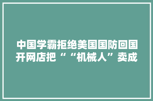 中国学霸拒绝美国国防回国开网店把““机械人”卖成爆款
