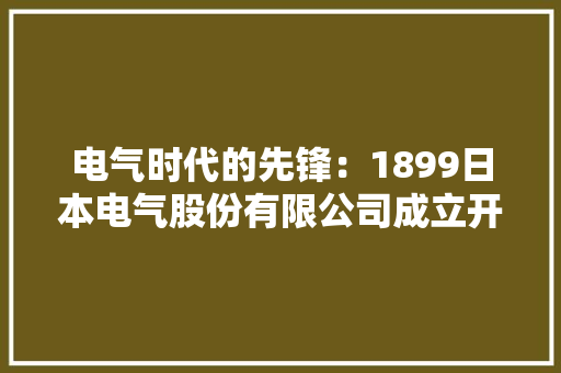 电气时代的先锋：1899日本电气股份有限公司成立开启电气化浪潮！