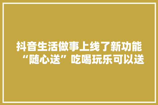 抖音生活做事上线了新功能“随心送”吃喝玩乐可以送人啦
