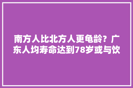 南方人比北方人更龟龄？广东人均寿命达到78岁或与饮食相关