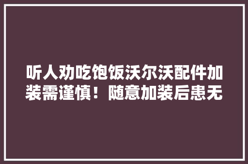 听人劝吃饱饭沃尔沃配件加装需谨慎！随意加装后患无穷…