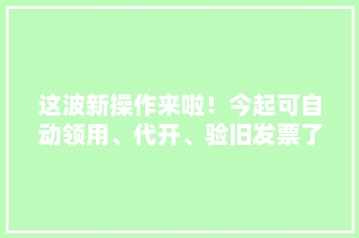 这波新操作来啦！今起可自动领用、代开、验旧发票了~