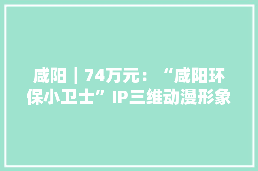 咸阳｜74万元：“咸阳环保小卫士”IP三维动漫形象机械人采购项目