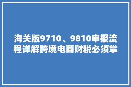 海关版9710、9810申报流程详解跨境电商财税必须掌握