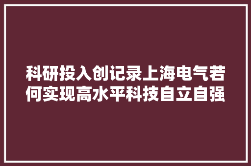 科研投入创记录上海电气若何实现高水平科技自立自强