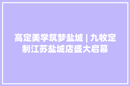高定美学筑梦盐城 | 九牧定制江苏盐城店盛大启幕