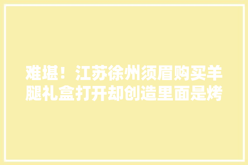 难堪！江苏徐州须眉购买羊腿礼盒打开却创造里面是烤骨头？