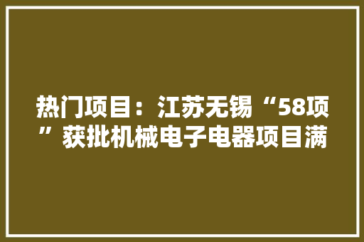 热门项目：江苏无锡“58项”获批机械电子电器项目满满的商机