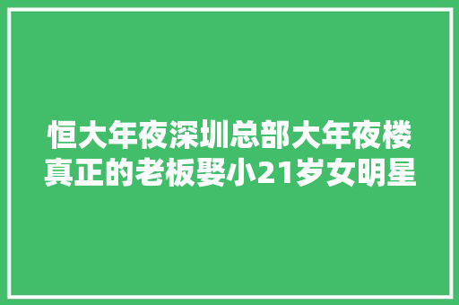 恒大年夜深圳总部大年夜楼真正的老板娶小21岁女明星公司资产 3千亿