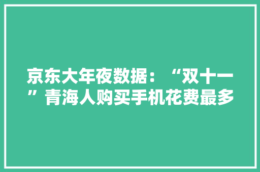 京东大年夜数据：“双十一”青海人购买手机花费最多 牛奶 青稞酒 牦牛肉 菜花蜜等青海特产最受迎接