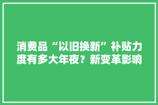 消费品“以旧换新”补贴力度有多大年夜？新变革影响你我